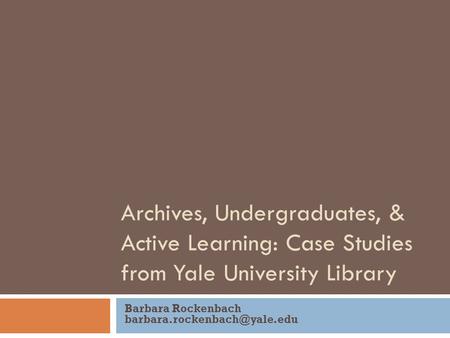 Archives, Undergraduates, & Active Learning: Case Studies from Yale University Library Barbara Rockenbach