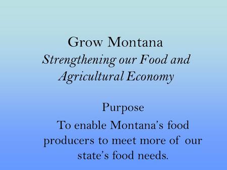 Grow Montana Strengthening our Food and Agricultural Economy Purpose To enable Montana’s food producers to meet more of our state’s food needs.
