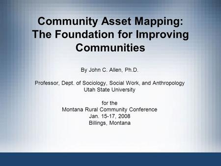 Community Asset Mapping: The Foundation for Improving Communities By John C. Allen, Ph.D. Professor, Dept. of Sociology, Social Work, and Anthropology.