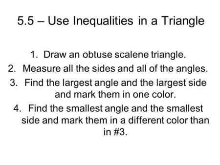5.5 – Use Inequalities in a Triangle 1. Draw an obtuse scalene triangle. 2.Measure all the sides and all of the angles. 3.Find the largest angle and the.