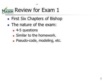 1 Review for Exam 1 First Six Chapters of Bishop The nature of the exam: 4-5 questions Similar to the homework. Pseudo-code, modeling, etc.