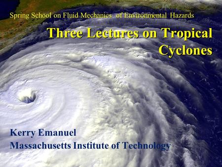 Three Lectures on Tropical Cyclones Kerry Emanuel Massachusetts Institute of Technology Spring School on Fluid Mechanics of Environmental Hazards.