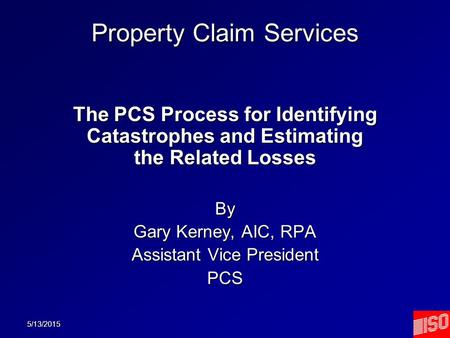 5/13/2015 Property Claim Services The PCS Process for Identifying Catastrophes and Estimating the Related Losses By Gary Kerney, AIC, RPA Assistant Vice.