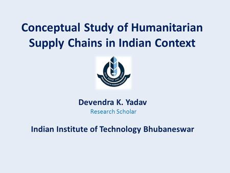 Conceptual Study of Humanitarian Supply Chains in Indian Context Devendra K. Yadav Research Scholar Indian Institute of Technology Bhubaneswar.
