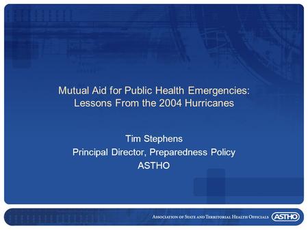 Mutual Aid for Public Health Emergencies: Lessons From the 2004 Hurricanes Tim Stephens Principal Director, Preparedness Policy ASTHO.