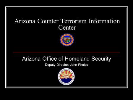 Arizona Counter Terrorism Information Center Arizona Office of Homeland Security Deputy Director: John Phelps.