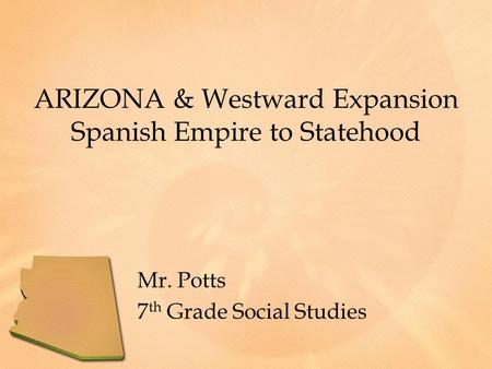 ARIZONA & Westward Expansion Spanish Empire to Statehood Mr. Potts 7 th Grade Social Studies.