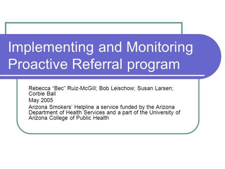Implementing and Monitoring Proactive Referral program Rebecca “Bec” Ruiz-McGill; Bob Leischow; Susan Larsen; Corbie Ball May 2005 Arizona Smokers’ Helpline.