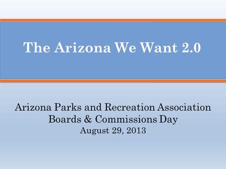 The Arizona We Want 2.0 Arizona Parks and Recreation Association Boards & Commissions Day August 29, 2013.