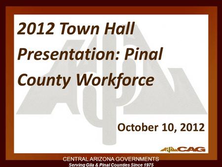 CENTRAL ARIZONA GOVERNMENTS Serving Gila & Pinal Counties Since 1975 2012 Town Hall Presentation: Pinal County Workforce October 10, 2012.