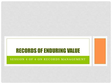 SESSION 4 OF 6 ON RECORDS MANAGEMENT RECORDS OF ENDURING VALUE.