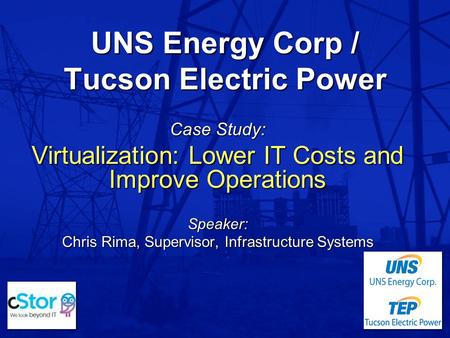 UNS Energy Corp / Tucson Electric Power Case Study: Virtualization: Lower IT Costs and Improve Operations Speaker: Chris Rima, Supervisor, Infrastructure.