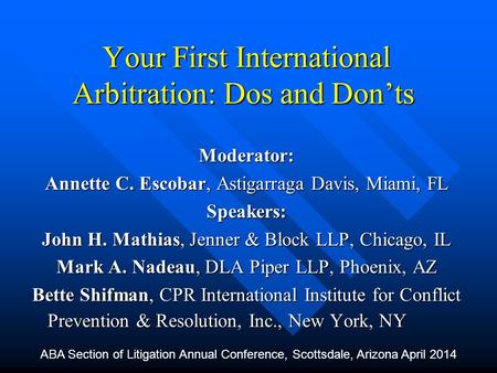 Your First International Arbitration: Dos and Don’ts Moderator: Annette C. Escobar, Astigarraga Davis, Miami, FL Speakers: John H. Mathias, Jenner & Block.