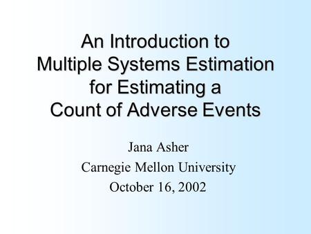 An Introduction to Multiple Systems Estimation for Estimating a Count of Adverse Events Jana Asher Carnegie Mellon University October 16, 2002.
