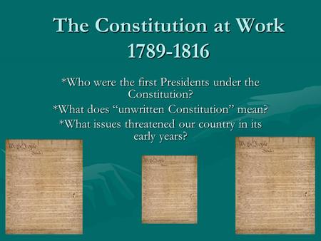 The Constitution at Work 1789-1816 *Who were the first Presidents under the Constitution? *What does “unwritten Constitution” mean? *What issues threatened.