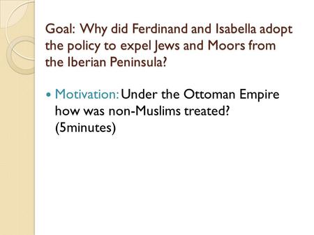 Goal: Why did Ferdinand and Isabella adopt the policy to expel Jews and Moors from the Iberian Peninsula? Motivation: Under the Ottoman Empire how was.