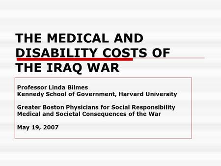 THE MEDICAL AND DISABILITY COSTS OF THE IRAQ WAR Professor Linda Bilmes Kennedy School of Government, Harvard University Greater Boston Physicians for.