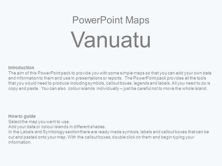 PowerPoint Maps Vanuatu Introduction The aim of this PowerPoint pack to provide you with some simple maps so that you can add your own data and information.
