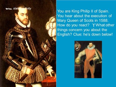  starter activity You are King Philip II of Spain. You hear about the execution of Mary Queen of Scots in 1588. How do you react?  What other things.