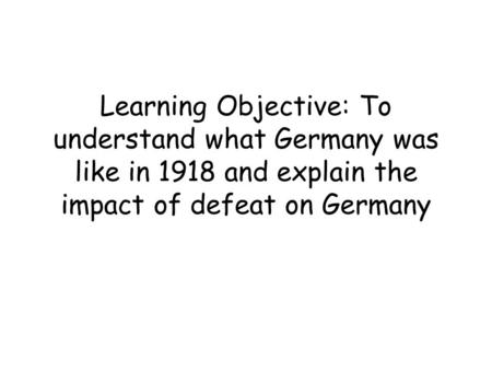 Learning Objective: To understand what Germany was like in 1918 and explain the impact of defeat on Germany.