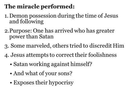 The miracle performed: 1.Demon possession during the time of Jesus and following 2.Purpose: One has arrived who has greater power than Satan 3. Some marveled,