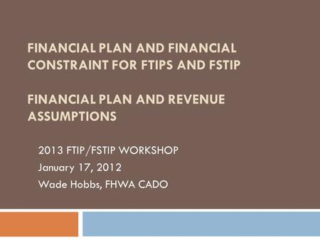 FINANCIAL PLAN AND FINANCIAL CONSTRAINT FOR FTIPS AND FSTIP FINANCIAL PLAN AND REVENUE ASSUMPTIONS 2013 FTIP/FSTIP WORKSHOP January 17, 2012 Wade Hobbs,