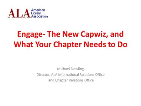 Engage- The New Capwiz, and What Your Chapter Needs to Do Michael Dowling Director, ALA International Relations Office and Chapter Relations Office.