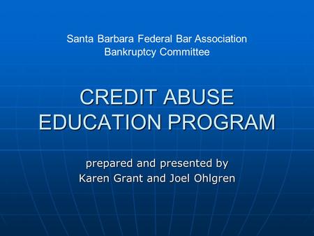 CREDIT ABUSE EDUCATION PROGRAM prepared and presented by Karen Grant and Joel Ohlgren Santa Barbara Federal Bar Association Bankruptcy Committee.