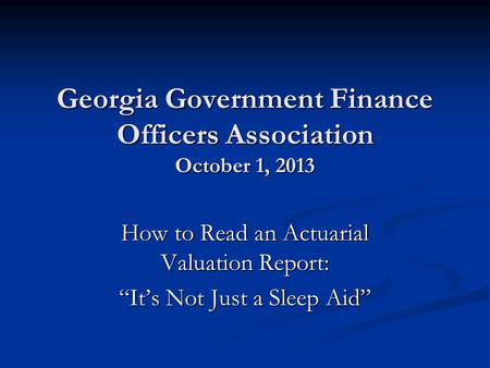 Georgia Government Finance Officers Association October 1, 2013 How to Read an Actuarial Valuation Report: “It’s Not Just a Sleep Aid”