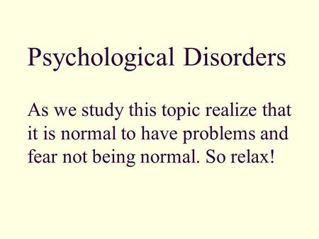 Psychological Disorders As we study this topic realize that it is normal to have problems and fear not being normal. So relax!