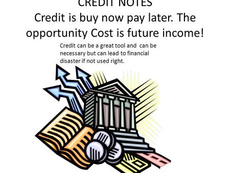 CREDIT NOTES Credit is buy now pay later. The opportunity Cost is future income! Credit can be a great tool and can be necessary but can lead to financial.