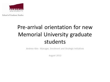 Pre-arrival orientation for new Memorial University graduate students Andrew Kim - Manager, Enrolment and Strategic Initiatives August 2012.
