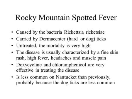 Rocky Mountain Spotted Fever Caused by the bacteria Rickettsia ricketsiae Carried by Dermacenter (hard or dog) ticks Untreated, the mortality is very high.
