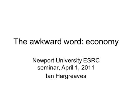 The awkward word: economy Newport University ESRC seminar, April 1, 2011 Ian Hargreaves.