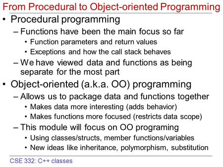 CSE 332: C++ classes From Procedural to Object-oriented Programming Procedural programming –Functions have been the main focus so far Function parameters.
