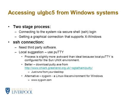 Accessing ulgbc5 from Windows systems Two stage process: –Connecting to the system via secure shell (ssh) login –Getting a graphical connection that supports.