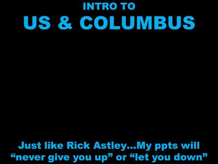 INTRO TO US & COLUMBUS Just like Rick Astley…My ppts will “never give you up” or “let you down”