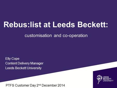 Rebus:list at Leeds Beckett: customisation and co-operation Elly Cope Content Delivery Manager Leeds Beckett University PTFS Customer Day 2 nd December.
