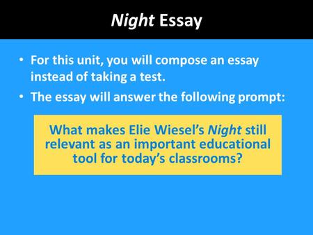 Night Essay For this unit, you will compose an essay instead of taking a test. The essay will answer the following prompt: What makes Elie Wiesel’s Night.