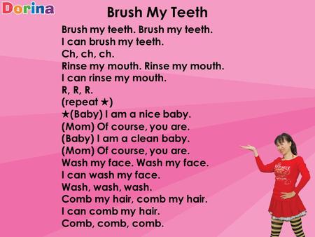 Brush My Teeth Brush my teeth. I can brush my teeth. Ch, ch, ch. Rinse my mouth. I can rinse my mouth. R, R, R. (repeat ★ ) ★ (Baby) I am a nice baby.