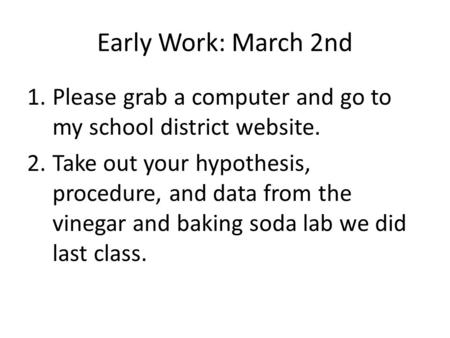 Early Work: March 2nd 1.Please grab a computer and go to my school district website. 2.Take out your hypothesis, procedure, and data from the vinegar and.