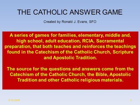5/13/20151 THE CATHOLIC ANSWER GAME Created by Ronald J. Evans, SFO A series of games for families, elementary, middle and, high school, adult education,