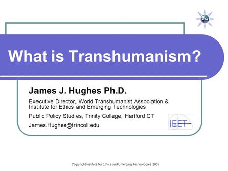 Copyright Institute for Ethics and Emerging Technologies 2005 What is Transhumanism? James J. Hughes Ph.D. Executive Director, World Transhumanist Association.