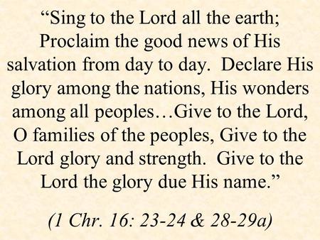 “Sing to the Lord all the earth; Proclaim the good news of His salvation from day to day. Declare His glory among the nations, His wonders among all peoples…Give.