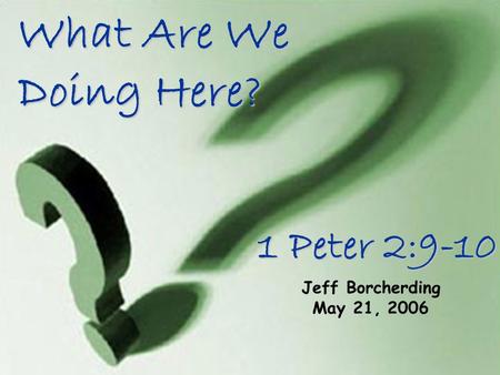 What Are We Doing Here? Jeff Borcherding May 21, 2006 1 Peter 2:9-10.