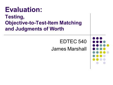 Evaluation: Testing, Objective-to-Test-Item Matching and Judgments of Worth EDTEC 540 James Marshall.