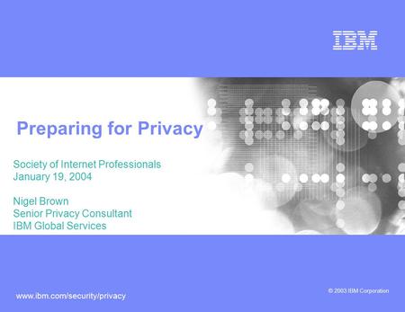 © 2003 IBM Corporation www.ibm.com/security/privacy Preparing for Privacy Society of Internet Professionals January 19, 2004 Nigel Brown Senior Privacy.