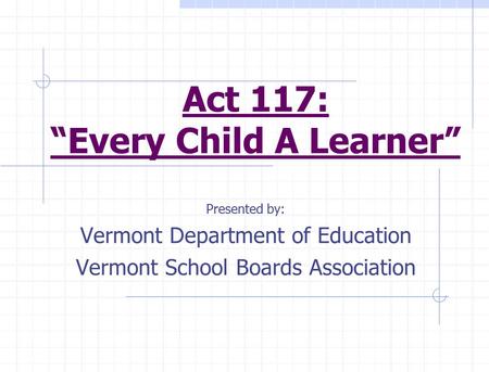 Act 117: “Every Child A Learner” Presented by: Vermont Department of Education Vermont School Boards Association.