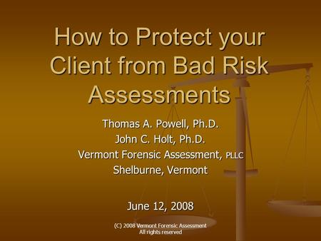 (C) 2008 Vermont Forensic Assessment All rights reserved How to Protect your Client from Bad Risk Assessments Thomas A. Powell, Ph.D. John C. Holt, Ph.D.