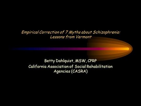 Empirical Correction of 7 Myths about Schizophrenia: Lessons from Vermont Betty Dahlquist, MSW, CPRP California Association of Social Rehabilitation Agencies.
